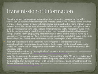 Electrical signals that represent information from computer, microphone or a video camera can be transmitted from one places to many other places via radio waves or cables of copper. Audio signals are generally transmitted using a cable, but many of them require a carrier wave. The carrier wave allows the information to transmitted through the space as an electromagnetic wave used in radio communication. In the modulator, signal from the information source are added to the carrier, then the modulated signal is then sent along a channel in the propagating medium which is either a cable or radio waves by a transmitter. The receiver may have to choose and amplify the modulated signal before it is demodulated and the information is extracted for the receptor of the information. In an FM transmission, after the sound wave frequency is the transmitted (via a microphone) into electromagnetic oscillations the frequency of the sound waves can be "added" or "subtracted" in a set proportion from the set FM transmission frequency. The amplitude of the FM waves is determined by the amplitude of the sound waves.  Physicsforums.2004.[Online].Transmission-Fm/Am. Available from the worldwide web: <  http://www.physicsforums.com/showthread.php?t=13626  > In an AM transmission the reverse happens. The amplitude of the AM waves is determined by the frequency of the sound waves and the frequency of the AM waves is determined by them amplitude of the sound waves - with some proportionate addition/subtraction from the set AM transmission frequency.  Physicsforums.2004.[Online].Transmission-Fm/Am. Available from the worldwide web: <  http://www.physicsforums.com/showthread.php?t=13626  > 