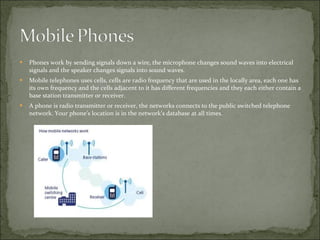 Phones work by sending signals down a wire, the microphone changes sound waves into electrical signals and the speaker changes signals into sound waves. Mobile telephones uses cells, cells are radio frequency that are used in the locally area, each one has its own frequency and the cells adjacent to it has different frequencies and they each either contain a base station transmitter or receiver.  A phone is radio transmitter or receiver, the networks connects to the public switched telephone network. Your phone’s location is in the network’s database at all times. 