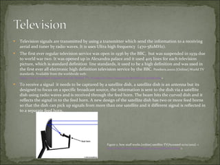 Television signals are transmitted by using a transmitter which send the information to a receiving aerial and tuner by radio waves. It is uses Ultra high frequency  (470-582MHz). The first ever regular television service was open in 1936 by the BBC,  but was suspended in 1939 due to world war two. It was opened up in Alexandra palace and it used 405 lines for each television picture, which is standard definition  line standards, it used to be a high definition and was used in the first ever all electronic high definition television service by the BBC.  Pembers.20010.[Online].World TV standards. Available from the worldwide web:  http://www.pembers.freeserve.co.uk/World-TV-Standards/Line-Standards.html#Line-Standards  > To receive a signal  it needs to be captured by a satellite dish, a satellite dish is an antenna but its designed to focus on a specific broadcast source, the information is sent to the dish via a satellite dish using radio waves and is received through the feed horn. The beam hits the curved dish and it reflects the signal in to the feed horn. A new design of the satellite dish has two or more feed horns so that the dish can pick up signals from more than one satellite and it different signal is reflected in to a separate feed horn. Figure 2. how stuff works.[online] satellite-TV[Accessed 10/01/2012]: < http://electronics.howstuffworks.com/satellite-tv6.htm  > 