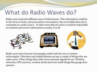 What do Radio Waves do?
Radio waves transmit different sorts of information. This information could be
in the form of music, pictures and/or conversation, this is invisible data and is
contained in a radio wave/s. If radio waves did not exist it would be impossible
to transmit and receive information as easily, if at all.




Radio waves have become increasingly useful with the rise in wireless
technologies. Television and mobile phones are just a couple of things that use
radio waves. Other things that radio waves transmit signals for are: Wireless
networks, GPS receivers, wireless clocks and even small things like garage door
openers.
 