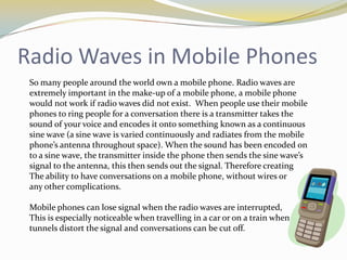 Radio Waves in Mobile Phones
 So many people around the world own a mobile phone. Radio waves are
 extremely important in the make-up of a mobile phone, a mobile phone
 would not work if radio waves did not exist. When people use their mobile
 phones to ring people for a conversation there is a transmitter takes the
 sound of your voice and encodes it onto something known as a continuous
 sine wave (a sine wave is varied continuously and radiates from the mobile
 phone’s antenna throughout space). When the sound has been encoded on
 to a sine wave, the transmitter inside the phone then sends the sine wave’s
 signal to the antenna, this then sends out the signal. Therefore creating
 The ability to have conversations on a mobile phone, without wires or
 any other complications.

 Mobile phones can lose signal when the radio waves are interrupted,
 This is especially noticeable when travelling in a car or on a train when
 tunnels distort the signal and conversations can be cut off.
 