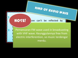 Radio waves that can be
captured can be a sound, which
             is:



                          FM (Frequency Modulation)
       Use frequency wave modulation as an information carrier. The
              frequency ranged is about 88 kHz until 108 kHz.
      But, from those waves, the waves that AM showed is tend to be
     noisy that FM, because the existance of electrical events in the air
    that can disturb the amplitude. In far-reaching FM is worse because
              can’t be reflected through the ionosphere layer.
 