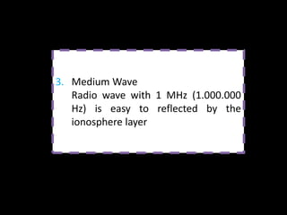 FREQUENCY LENGTH   Specific Wavelength           Applications

Low (LF)               Long Wave         Long wave radio and long
30 kHz – 300 kHz         1500 m          distance communication

Medium (MF)          Medium Wave         Local medium wave and
300 kHz – 3 mHz         300 m            long distance radio

High (HF)              Short Wave        Short wave radio and
3 mHz – 30 mHz            30 m           communication, amateur
                                         radio and CB
Very High (VHF)     Very Short Wave      FM Radio, police, and
30 mHz – 300 mHz          3m             emergency service

Ultrahigh (UHF)     Ultra Short Wave     TV (line 4, 5)
300 mHz – 3 GHz           30 cm

Super High (SHF)       Microwave         Radar, satellite
> 3 GHz                  3 cm            communication,
                                         telephone, and TV channel
 