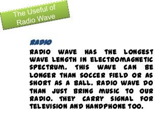 Radio
Radio wave has the longest
wave length in electromagnetic
spectrum. This wave can be
longer than soccer field or as
short as a ball. Radio wave do
than just bring music to our
radio. They carry signal for
television and handphone too.
 