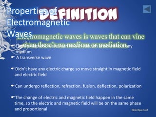 Properties of
Electromagnetic
Waves
   Electromagnetic waves is waves that can vine
  Electromagnetic waves can vine in vacuum mediation.
       even there’s no medium or area/without any
   medium
  A transverse wave

 Didn’t have any electric charge so move straight in magnetic field
  and electric field

 Can undergo reflection, refraction, fusion, deflection, polarization

 The change of electric and magnetic field happen in the same
  time, so the electric and magnetic field will be on the same phase
  and proportional
 