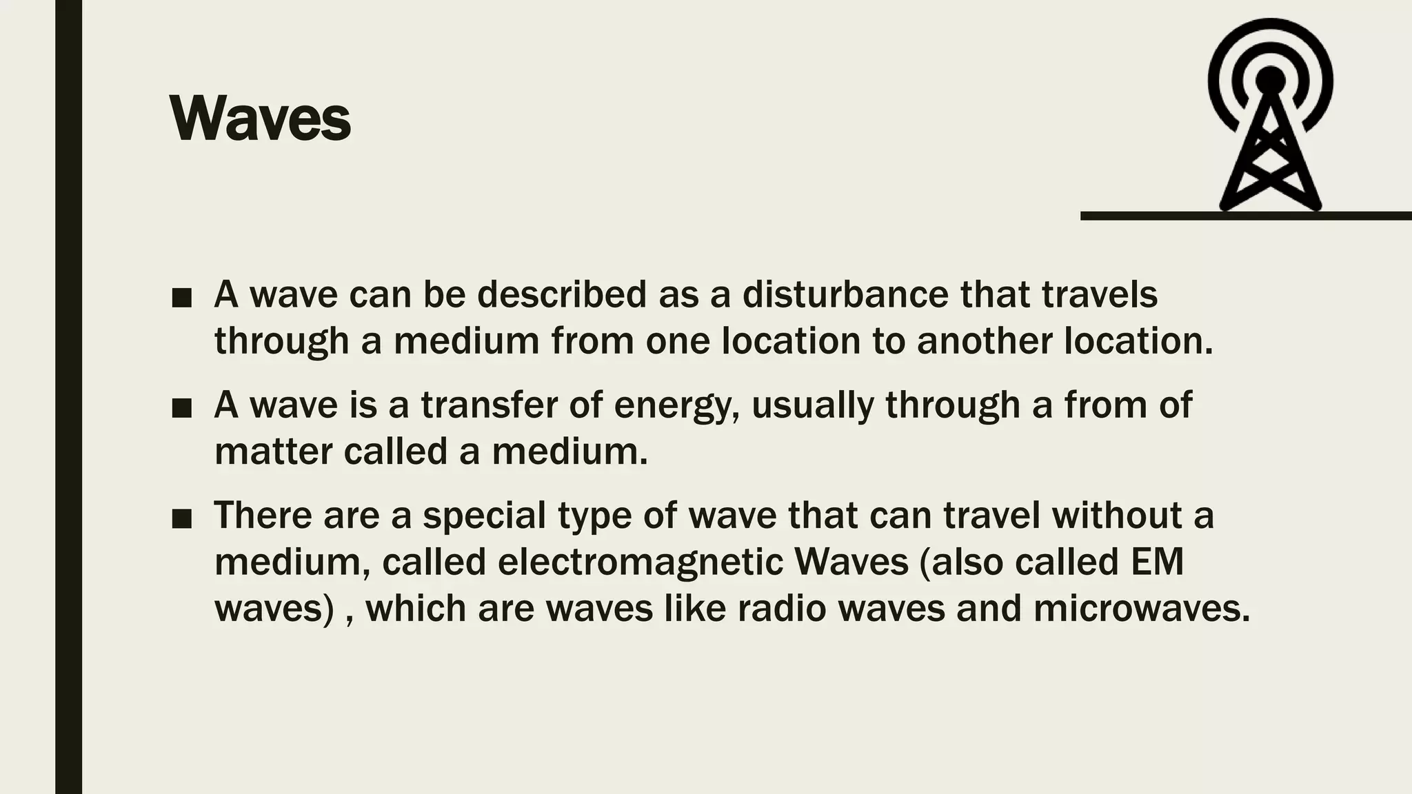 Waves
■ A wave can be described as a disturbance that travels
through a medium from one location to another location.
■ A wave is a transfer of energy, usually through a from of
matter called a medium.
■ There are a special type of wave that can travel without a
medium, called electromagnetic Waves (also called EM
waves) , which are waves like radio waves and microwaves.
 