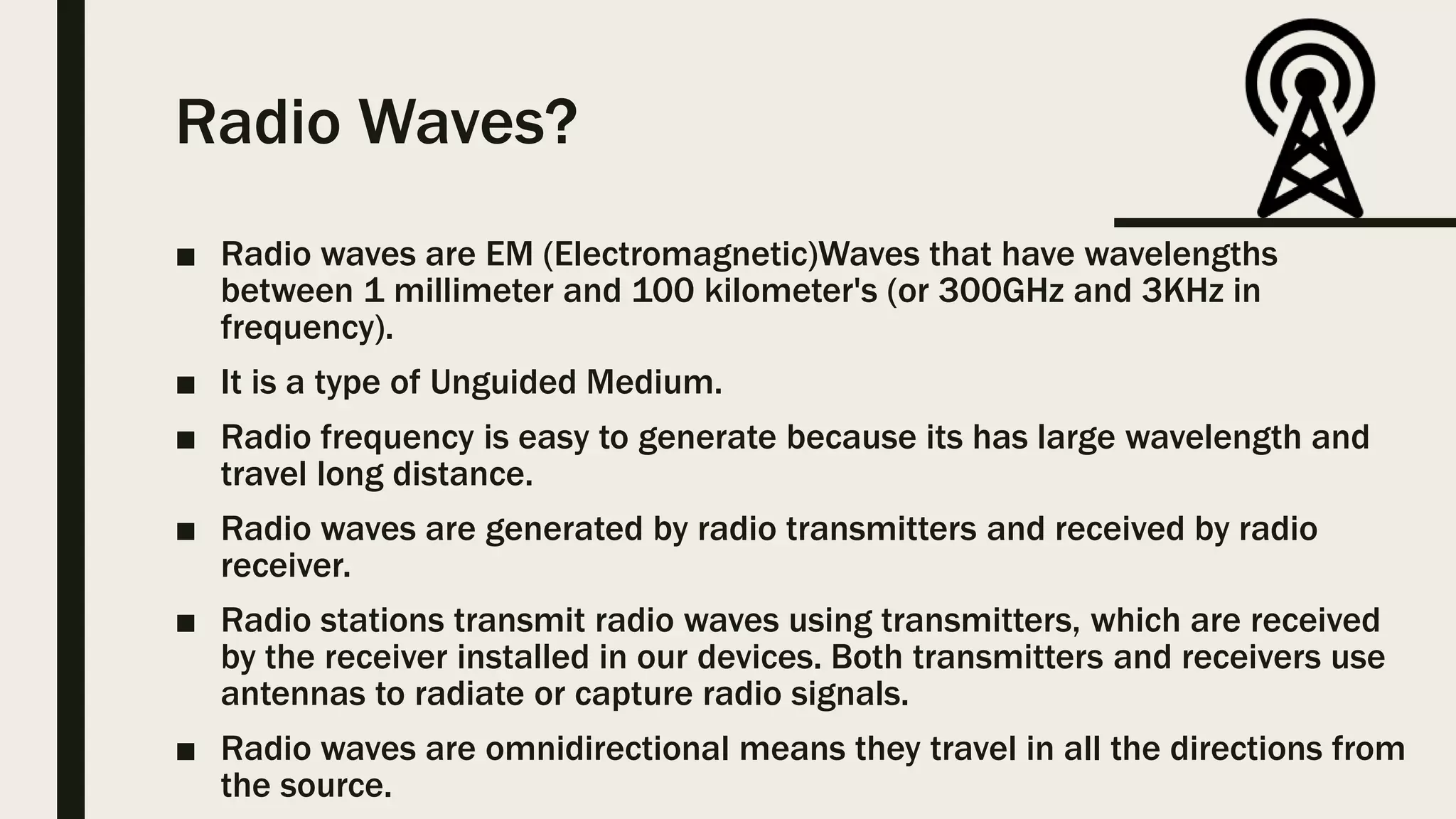 Radio Waves?
■ Radio waves are EM (Electromagnetic)Waves that have wavelengths
between 1 millimeter and 100 kilometer's (or 300GHz and 3KHz in
frequency).
■ It is a type of Unguided Medium.
■ Radio frequency is easy to generate because its has large wavelength and
travel long distance.
■ Radio waves are generated by radio transmitters and received by radio
receiver.
■ Radio stations transmit radio waves using transmitters, which are received
by the receiver installed in our devices. Both transmitters and receivers use
antennas to radiate or capture radio signals.
■ Radio waves are omnidirectional means they travel in all the directions from
the source.
 