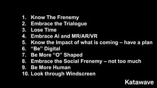 1. Know The Frenemy
2. Embrace the Trialogue
3. Lose Time
4. Embrace Ai and MR/AR/VR
5. Know the Impact of what is coming – have a plan
6. “Be” Digital
7. Be More “O” Shaped
8. Embrace the Social Frenemy – not too much
9. Be More Human
10. Look through Windscreen
 