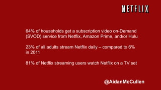 64% of households get a subscription video on-Demand
(SVOD) service from Netflix, Amazon Prime, and/or Hulu
23% of all adults stream Netflix daily – compared to 6%
in 2011
81% of Netflix streaming users watch Netflix on a TV set
@AidanMcCullen
 