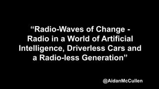 “Radio-Waves of Change -
Radio in a World of Artificial
Intelligence, Driverless Cars and
a Radio-less Generation”
@AidanMcCullen
 