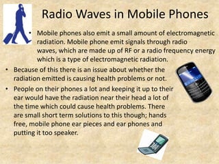 Radio Waves in Mobile Phones
        • Mobile phones also emit a small amount of electromagnetic
          radiation. Mobile phone emit signals through radio
          waves, which are made up of RF or a radio frequency energy
          which is a type of electromagnetic radiation.
• Because of this there is an issue about whether the
  radiation emitted is causing health problems or not.
• People on their phones a lot and keeping it up to their
  ear would have the radiation near their head a lot of
  the time which could cause health problems. There
  are small short term solutions to this though; hands
  free, mobile phone ear pieces and ear phones and
  putting it too speaker.
 