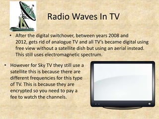 Radio Waves In TV
  • After the digital switchover, between years 2008 and
    2012, gets rid of analogue TV and all TV’s became digital using
    free view without a satellite dish but using an aerial instead.
    This still uses electromagnetic spectrum.

• However for Sky TV they still use a
  satellite this is because there are
  different frequencies for this type
  of TV. This is because they are
  encrypted so you need to pay a
  fee to watch the channels.
 
