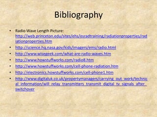 Bibliography
• Radio Wave Length Picture:
  http://web.princeton.edu/sites/ehs/osradtraining/radiationproperties/rad
  iationproperties.htm
• http://science.hq.nasa.gov/kids/imagers/ems/radio.html
• http://www.wisegeek.com/what-are-radio-waves.htm
• http://www.howstuffworks.com/radio8.htm
• http://www.howstuffworks.com/cell-phone-radiation.htm
• http://electronics.howstuffworks.com/cell-phone1.htm
• http://www.digitaluk.co.uk/propertymanagers/carrying_out_work/technic
  al_information/will_relay_transmitters_transmit_digital_tv_signals_after_
  switchover
 