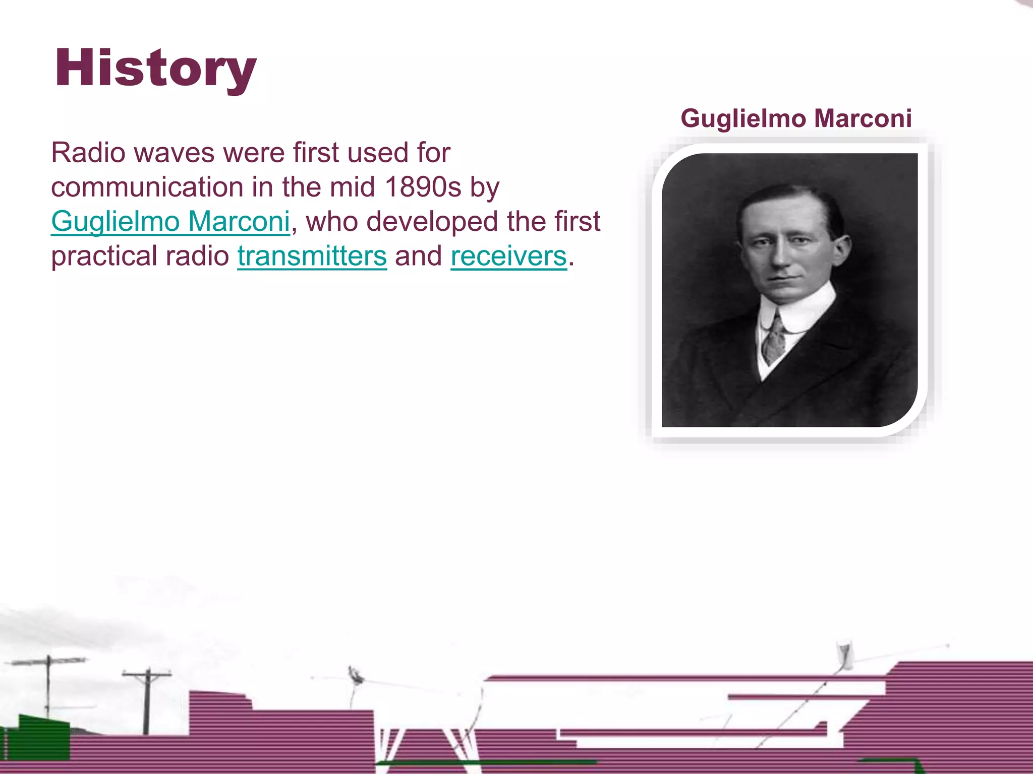 History
Radio waves were first used for
communication in the mid 1890s by
Guglielmo Marconi, who developed the first
practical radio transmitters and receivers.
Guglielmo Marconi
 