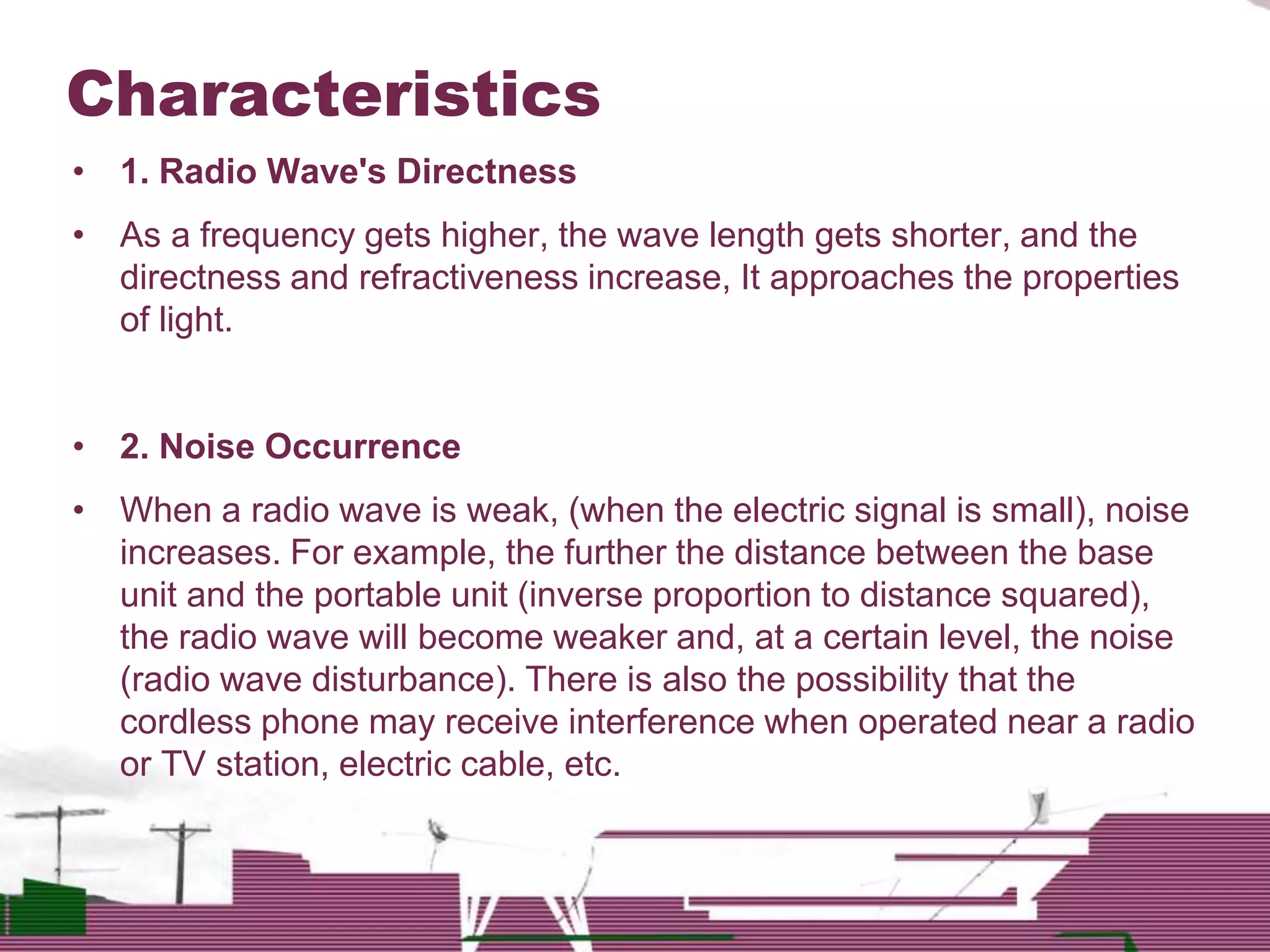 • 1. Radio Wave's Directness
• As a frequency gets higher, the wave length gets shorter, and the
directness and refractiveness increase, It approaches the properties
of light.
• 2. Noise Occurrence
• When a radio wave is weak, (when the electric signal is small), noise
increases. For example, the further the distance between the base
unit and the portable unit (inverse proportion to distance squared),
the radio wave will become weaker and, at a certain level, the noise
(radio wave disturbance). There is also the possibility that the
cordless phone may receive interference when operated near a radio
or TV station, electric cable, etc.
Characteristics
 