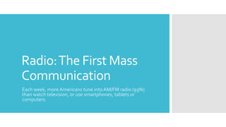 Radio:The First Mass
Communication
Each week, more Americans tune into AM/FM radio (93%)
than watch television, or use smartphones, tablets or
computers.
 