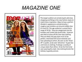 MAGAZINE ONE
This target audition are aimed at girls who love
shopping and fitting in the new fashion styles to
match there inspiration. Ways to have a perfect
lifestyle in appearance and personality. I
imagine new trendiers are around middle class
[C1 and C2]. The age audience is aimed that a
range of 14-20. They are categorised into the
trendies and Tumblr kids youth tribe. A person
who likes to show off the new style clothing.
They are likely into pop style music to be
perfect. Interested into social networks and
love uploading to others. Be seen as the ‘showoff’ in public, to be seen ‘attractive’. To give tips
and tricks on clothing. To design a variety of
unique styles than others. To be the first to be
seen wearing this style. Into clothing brands like
Holister, Superdry and etc.

 