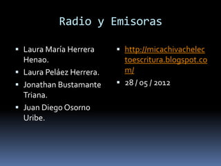 Radio y Emisoras

 Laura María Herrera      http://micachivachelec
  Henao.                    toescritura.blogspot.co
 Laura Peláez Herrera.     m/
 Jonathan Bustamante      28 / 05 / 2012
  Triana.
 Juan Diego Osorno
  Uribe.
 
