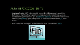 ALTA DEFINICION EN TV
• La alta definición (AD), más conocida como HD o HQ (siglas del inglés High
Definition o High Quality, respectivamente), es un sistema de imagen, vídeo o
sonido con mayor resolución que la definición estándar, alcanzando resoluciones
de 1280×720 píxeles y 1920×1080 píxeles. Si además el vídeo fuera en 3D, sería
3DHD.
• A los televisores aptos para la alta definición se les conoce como HDTV.
 