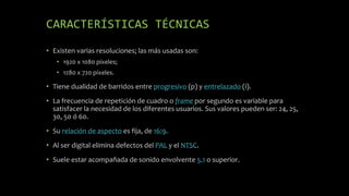 CARACTERÍSTICAS TÉCNICAS
• Existen varias resoluciones; las más usadas son:
• 1920 x 1080 píxeles;
• 1280 x 720 píxeles.
• Tiene dualidad de barridos entre progresivo (p) y entrelazado (i).
• La frecuencia de repetición de cuadro o frame por segundo es variable para
satisfacer la necesidad de los diferentes usuarios. Sus valores pueden ser: 24, 25,
30, 50 ó 60.
• Su relación de aspecto es fija, de 16:9.
• Al ser digital elimina defectos del PAL y el NTSC.
• Suele estar acompañada de sonido envolvente 5.1 o superior.
 