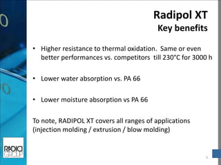 Radipol XT Key benefits 
3 
•Higher resistance to thermal oxidation. Same or even better performances vs. competitors till 230°C for 3000 h 
•Lower water absorption vs. PA 66 
•Lower moisture absorption vs PA 66 
To note, RADIPOL XT covers all ranges of applications (injection molding / extrusion / blow molding)  