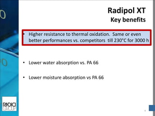 Radipol XT Key benefits 
4 
•Higher resistance to thermal oxidation. Same or even better performances vs. competitors till 230°C for 3000 h 
•Lower water absorption vs. PA 66 
•Lower moisture absorption vs PA 66 
 
