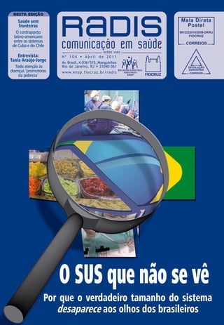 Nesta edição

    Saúde sem
    fronteiras
   O contraponto
  latino-americano
  entre os sistemas
 de Cuba e do Chile

    Entrevista:       Nº 104 • Abril de 2011
Tania Araújo-Jorge    Av. Brasil, 4.036/515, Manguinhos
  Toda atenção às     Rio de Janeiro, RJ • 21040-361
doenças ‘promotoras   w w w. e n s p . f i o c r u z . b r / r a d i s
    da pobreza’




                      O SUS que não se vê
                  Por que o verdadeiro tamanho do sistema
                     desaparece aos olhos dos brasileiros
 