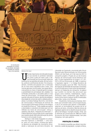 As reivindicações
estampadas nos cartazes:
por pluralidade, diversidade
e igualdade de condições
para a livre expressão
Radis 131 • ago / 2013[12]
Adriano De Lavor
U
ma das importantes reivindicações levadas
às ruas durante os protestos realizados
em junho e julho em todo o país, a de-
mocratização da Comunicação repercute
diretamente nas questões de Saúde, aﬁrmam ativis-
tas, políticos e proﬁssionais da área. Tal conquista,
alertam, somente será possível com a instituição
de um novo marco regulatório para o setor, uma
nova lei geral das comunicações, que regule demo-
craticamente os meios. O grande ganho é ampliar
a possibilidade de participação dos cidadãos nos
conteúdos produzidos e veiculados pelos (e nos)
meios de comunicação. “Um projeto deste porte,
quando colocado em prática, garante pluralidade e
diversidade do número de vozes no debate público”,
atesta o jornalista Rodrigo Murtinho, vice-diretor
de Comunicação e Informação do Instituto de
Comunicação e Informação Cientíﬁca e Tecnológica
em Saúde (Icict/Fiocruz). “Todo cidadão que aprecia
a diversidade e o pluralismo de ideias quer ver isso
reﬂetido nos meios de comunicação”, reforça o
radialista João Brant, integrante do Intervozes —
Coletivo Brasil de Comunicação Social, organização
que trabalha desde 2002 pela efetivação do direito
humano à comunicação no país.
Rodrigo e João estão engajados na campa-
nha Para Expressar a Liberdade — uma nova
lei, para um novo tempo, iniciativa que agluti-
na dezenas de entidades do movimento social,
desde a realização do seminário Desafios da
Liberdade de Expressão, promovido pelo Fórum
Nacional pela Democratização da Comunicação
(FNDC), em São Paulo, em 4 de maio de 2012. A
campanha propõe o Projeto de Lei de Iniciativa
Popular da Comunicação Social Eletrônica (ver
pág. 21) para regulamentar os artigos 5, 21, 221,
222 e 223 da Constituição de 1988, e substituir
a legislação vigente — o Código Brasileiro de
Telecomunicações, que é de 1962. “São 50 anos
de negação da liberdade de expressão e do direito
à comunicação para a maior parte da população”,
alertam os integrantes da campanha, na página
que mantêm na internet. Eles denunciam que
grupos como mulheres, trabalhadores, negros,
sertanejos, índios, camponeses, gays, lésbicas e
tantos outros foram e seguem sendo invisibilizados
pela mídia, nestas cinco décadas.
“Atualmente, temos poucas empresas, fami-
liares, que controlam toda a comunicação do país,
e isso é um entrave para garantir a diversidade”,
advertem os formuladores do projeto de lei na
abertura do texto, criticando a falta de sintonia da
legislação vigente com os desaﬁos atuais da conver-
gência tecnológica. O projeto ressalta, ainda, que
as diretrizes da Constituição de 1988 que tratam
do assunto não foram regulamentadas, nem pelo
Congresso, nem pelo governo.
PROTEÇÃO À SAÚDE
Em relação às questões que afetam mais dire-
tamente a saúde da população, o projeto enfatiza,
 