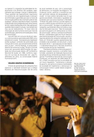 Nas ruas, vozes contra
o Código Brasileiro de
Telecomunicações,
de 1962: 50 anos de
negação do direitos à
maior parte da população
no capítulo 5, a regulação da publicidade de me-
dicamentos e de alimentos não saudáveis, espe-
cialmente para proteger crianças e adolescentes.
”Essas questões são especialmente importantes
no contexto de uma regulamentação e precisam
ser enfrentadas e garantidas para que os meios de
comunicação públicos não incentivem práticas não
saudáveis”, declarou João Brant à Radis. A questão
é identiﬁcada como problemática por vários setores
do SUS, explica Rodrigo Murtinho. Não apenas por
questões relacionadas à nutrição, mas também por
mau uso de medicamentos. “O maior índice de
intoxicação de seres humanos ocorre por meio da
automedicação, altamente estimulada pelos meios
de comunicação”.
Isso sem falar em consumo de álcool, taba-
co e vários produtos apontados pela OMS como
prejudiciais à saúde. “A proposta para legislação
proíbe qualquer conteúdo de publicidade para
crianças até 12 anos, que será permitida somente
para os pais”, informa Rodrigo. O pesquisador
adverte (ver entrevista na pág. 14) que o controle
social vem aprovando determinações de regu-
lação da Comunicação desde a 8ª Conferência
Nacional de Saúde, em 1986, conforme regis-
trou em sua tese de doutorado (ver pág.17),
defendida em 2012, na Universidade Federal
Fluminense (UFF).
VELHOS GRUPOS ECONÔMICOS
O texto de apresentação da campanha Para
expressar a liberdade esclarece que o Código
Brasileiro de Telecomunicações não dá conta
da atual realidade do país, com a restauração
da democracia, as inovações tecnológicas e “as
mudanças sociais, políticas e econômicas que
têm permitido redução de desigualdades e in-
clusão”. O novo cenário demanda nova lei que
garanta pluralidade, diversidade e igualdade nas
condições para que possa expressar a liberdade.
“O Brasil não pode continuar ouvindo apenas os
poucos e velhos grupos econômicos que contro-
lam a comunicação”, divulgam os apoiadores da
campanha, que pretende colocar em prática o que
não foi feito pelo Executivo. “Não há sinalização
por parte do governo em democratizar os meios
de comunicação”, alertou a cientista social Rosane
Bertotti, coordenadora geral do Fórum Nacional
pela Democratização da Comunicação, durante a
segunda plenária da campanha realizada em São
Paulo, em 19 de abril, quando representantes das
entidades e da sociedade civil discutiram o texto
do projeto de lei — aprovado poucos dias depois
— e decidiram lançá-lo em 1º de maio, durante as
comemorações do Dia do Trabalhador.
“Precisamos enfrentar a inércia do governo”,
defendeu naquele momento o jornalista Celso
Schröder, presidente da Federação Nacional dos
Jornalistas (Fenaj), lembrando que desde a realiza-
ção da 1ª Conferência Nacional de Comunicação
(Confecom), em dezembro de 2009 (Radis 87 e
91), o FNDC centraliza sua luta na articulação de
um marco regulatório: “Lamentamos a posição
do governo, que ignora os anseios e necessidades
da sociedade de implementar a democracia na
comunicação e retirar o poder destes conglome-
rados”, declarou.
 