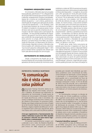 Radis 131 • ago / 2013[14]
PEQUENAS ADEQUAÇÕES LEGAIS
Em 22 de abril, o Ministério das Comunicações
havia publicado, pela Portaria nº 112, o Regulamento
de Sanções Administrativas para emissoras de rádio
e televisão, estabelecendo infrações e penalidades.
Apesar de a iniciativa ser considerada pioneira no
âmbito do governo — com critérios, parâmetros e
classiﬁcação de infrações para aplicação de sanções
a veículos de radiodifusão — e ter recebido o aval
da Associação Brasileira de Emissoras de Rádio e
TV (Abert), a medida foi criticada por prever multas
de baixo valor para as grandes empresas de comu-
nicação e não abrir espaço para a participação da
sociedade. “Um dos grandes problemas do regula-
mento é não garantir uma forma real de a popula-
ção se defender das programações das emissoras,
como previsto no artigo 220 da Constituição”,
declarou o jornalista Paulo Victor Melo, da coorde-
nação do Intervozes, ao Observatório do Direito à
Comunicação. Segundo o ativista, o Ministério das
Comunicações vem soltando portarias e decretos
“que buscam pequenas adequações legais” e têm
pouco sentido frente à proposta dos setores que
lutam pela democratização da comunicação.
INSTRUMENTO DE MOBILIZAÇÃO
Desde o lançamento do Projeto de Lei de
Iniciativa Popular da Comunicação Social Eletrônica,
apoiadores de diversos setores do movimento social
mobilizam a coleta de 700 mil assinaturas de apoio,
necessárias para que o texto possa ser apresentado
à Câmara dos Deputados — a exigência, de acordo
com a PEC aprovada em 10 de julho pelo Senado,
é que um projeto dessa natureza seja subscrito por
no mínimo 1% do eleitorado nacional, distribuído
pelo menos por cinco estados, com não menos
de 0,3% dos eleitores de cada um deles para ser
votado. Ao mesmo tempo, o documento também
tem sido usado como instrumento de conscientiza-
ção da população sobre a importância de discutir
o tema. “O projeto quebra a ideia de que os meios
de comunicação são intocáveis e seus conteúdos,
inquestionáveis”, salientou a assistente social Sonia
Coelho, coordenadora da Marcha Mundial das
Mulheres, durante a plenária de abril. Segundo ela,
o texto questiona este “direito absoluto” e valoriza
o poder de contestar a liberdade de expressão
defendida pelos meios, que “só existe para uma
classe, um gênero e uma raça”.
O texto serve, ainda, como instrumento de
pressão para Executivo e Legislativo em favor da
instituição deste marco, opinou o deputado federal
Ivan Valente (PSOL-SP), presidente da Frente pela
Liberdade de Expressão e o Direito à Comunicação
com Participação Popular da Câmara, também pre-
sente na plenária. Para ele, o recuo governamental
está relacionado ao pacto de governabilidade.
“Ninguém enfrenta um tema como este a um ano e
meio de eleição”, provocou, sugerindo que o proje-
to de lei poderá promover uma maior articulação no
Opesquisador Rodrigo Murtinho dedica-se ao
estudo das relações entre Estado, comunica-
ção e cidadania. Na pesquisa que desenvolve no
Laboratório de Comunicação e Saúde (Laces) do
Instituto de Comunicação e Informação Cientíﬁca
em Saúde (Icict/Fiocruz), onde é vice-diretor, ele
analisa os diálogos existentes entre o direito à saú-
de e direito à comunicação. Em entrevista à Radis,
Rodrigo, que integra o grupo que formulou o Projeto
de Lei de Iniciativa Popular da Comunicação Social
Eletrônica, resgata a trajetória da defesa por um mar-
co regulatório para o setor que, segundo ele, abrirá
mais espaço para a discussão de políticas públicas.
A lei que regulamenta o funcionamento das
rádios e televisões no país é de 1962. Quando
se começou a discutir um novo marco regu-
latório para a comunicação?
Os grandes questionamentos surgem com
a televisão e com o rádio. No Relatório MacBride
[Documento sobre comunicação publicado
pela Unesco em 1980, redigido por comissão
presidida pelo irlandês Seán MacBride, que iden-
tiﬁcou problemas como concentração da mídia,
comercialização da informação e acesso desigual
à informação e à comunicação], já existe uma
preocupação com a concentração do fluxo de
informação, mas também com o tamanho que as
empresas começaram a tomar, no ﬁm da década
de 1970 e início dos anos 80, com o crescimento
da televisão e da circulação dos produtos audiovi-
suais e do cinema. Já se via que a comunicação era
controlada por um número pequeno de empresas.
E no Brasil?
As manifestações começam na década de
1970, ainda nos círculos acadêmicos e proﬁssio-
nais, e ganham outros setores no ﬁnal da década
de 1980 e início da década de 1990. O questiona-
mento não é só da legislação em si, mas da forma
como se constitui o setor, o monopólio, os critérios
de distribuição de concessão. O Fórum Nacional
ganha força depois do debate Collor-Lula, em 1989
[Quando a Rede Globo foi acusada de favorecer o
candidato Fernando Collor manipulando a edição
do debate entre os dois candidatos à Presidência
da República]. Naquele momento, percebeu-se que a
televisão estava deﬁnindo a política. E aí surgiram os
primeiros comitês regionais e a coisa foi crescendo.
É possível identiﬁcar avanços?
Com a Lei da TV a Cabo, de 1995 [Lei Nº 8.977,
de 6/1/1995], avançamos com a instituição dos
canais de acesso público — as TVs comunitárias,
ENTREVISTA/ RODRIGO MURTINHO
“A comunicação
não é vista como
coisa pública”
 