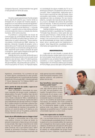 FOTO:FELIPEPLAUSKA
Radis 131 • ago / 2013 [15]
Congresso Nacional, comprometendo mais gente
e mais partidos em torno da causa.
INOVAÇÕES
Durante a apreciação do texto ﬁnal do projeto
de lei, João Brant advertiu que, mesmo tendo as
limitações de um projeto de iniciativa popular, a
proposta é um instrumento concreto de regulamen-
tação que a sociedade civil apresenta para os servi-
ços de comunicação social eletrônica — incluindo
internet —, que tem como um dos méritos enfrentar
a concentração dos meios e a violação dos direitos
humanos, entre outros assuntos.
O professor e pesquisador da Escola de
Comunicação da Universidade Federal do Rio de
Janeiro (ECO/UFRJ) jornalista Marcos Dantas con-
sidera esse um passo importante. “Pouco avança-
mos desde a Constituição de 1988”, observou, na
plenária, indicando inovações do projeto, como a
sobrevivência da TV aberta de natureza pública e a
radical mudança no conceito de outorga de conces-
sões, separando quem produz conteúdo de quem
o transporta, quem opera frequência de quem faz
uso dela e gerenciando obrigações.
Rodrigo Murtinho concorda, lembrando que o
projeto envolve basicamente a comunicação social
gratuita e seus serviços: rádio e TV aberta gratuita,
rádio e TV digital e rádio e TV na internet, produzi-
dos por empresas, não produzidos por usuários. “É
uma lei que pensa no futuro, na migração digital,
na consolidação de alguns modelos de TV via in-
ternet que começam a se apresentar de forma mais
concreta”, disse o pesquisador, explicando que o
foco é tratar o que está nas mãos do Estado, como
concessões e permissões, e também transmissões
operadas por sites ou empresas. Por isso mesmo,
advertiu, o projeto não trata de jornalismo impres-
so, já que a atividade não precisa de permissão
para ser exercida. “A ideia era concentrar o projeto
no tema onde há o maior calcanhar de Aquiles da
comunicação”, justiﬁcou.
Rodrigo sinalizou ainda que a nova regulação
fortaleceria também a qualidade das TVs públicas.
“O Estado hoje direciona a maior parte dos seus
recursos para ﬁnanciar a mídia privada. Os inves-
timentos feitos nas TVs públicas ainda são muito
tímidos. Criar uma estrutura e uma política pública
que dê possibilidade de esses meios se desenvol-
verem seria o grande ganho de implementar o
projeto”, disse. Segundo ele, a qualidade técnica e
informativa seria garantida com o tempo.
INDISPENSÁVEL
Logo após ter sido lançado, o projeto de lei
de iniciativa popular recebeu apoio do ex-ministro
da Comunicação Social durante os dois governos
do presidente Lula, jornalista Franklin Martins, que
considerou o marco regulatório “absolutamente
indispensável’. Em entrevista coletiva que concedeu
em Porto Alegre, poucos dias após o lançamento da
legislativas, universitárias. Foi a primeira vez que
se impôs alguma contrapartida ao setor privado.
Outro grande ganho foi a constituição da Empresa
Brasileira de Comunicação (EBC), impulsionada pelo
1º Fórum Nacional de TVs Públicas (2007), com
grande participação da sociedade.
Sob o ponto de vista da saúde, o que se es-
pera dessa regulação?
Maior pluralidade e diversidade de vozes,
maior expressão dos grupos sociais, ampliando o
debate público. Por que a TV pública, hoje, não tem
expressão? Porque ela é um pássaro estranho no
ninho. Desde a década de 1930, a radiodifusão se
consolidou como meio comercial. A gente não sabe o
que é radiodifusão que não seja comercial. A imagem
da TV pública sempre foi associada a péssima qua-
lidade, limitação. O cenário que queremos é outro,
com multiplicidade de interesses e de questões. Se
tivermos um canal de saúde na TV aberta ou uma
aliança mais clara com as TVs públicas, poderemos
inclusive oferecer serviços do SUS.
Quais são as diﬁculdades para se chegar a isso?
No Brasil, a comunicação não é vista como
coisa pública, inclusive no campo da Saúde. As
pessoas incorporaram a lógica de que comunicação
é coisa privada. Não nego a importância de media
training nas instituições de saúde para pautar a
mídia comercial, mas o que fazemos para ir além?
Quando as secretarias municipais e estaduais ou
uma estatal põem anúncio na imprensa privada, não
estão apenas buscando visibilidade,
estão ﬁnanciando a empresa. Como
agentes públicos, não podemos
perder isso de vista.
Que benefícios concretos essa
mudança pode trazer?
Primeiro, distensionar o mer-
cado. Não adianta apenas fortale-
cer a EBC, tem que quebrar o mo-
nopólio. O projeto limita o número
de emissoras de um grupo, a pro-
priedade cruzada. Qualquer grupo
social pode requerer a concessão de
uma TV. Os conselhos de Saúde podem conseguir
mais espaço, por exemplo. Isso muda o ambiente,
amplia o debate público. Com a possibilidade de
ter TVs diretamente ligadas à saúde, as políticas
públicas terão mais espaço. Além disso, a nova
legislação vai possibilitar que a TV pública respeite
a diversidade regional e a cultura local.
Como isso repercutirá na Saúde?
Uma emissora comercial, sem limites de atua-
ção — ou com limites ﬁctícios ou com poucos limites
—étensionadapelanecessidadedolucro.Senãotra-
taaquilocomoumaconcessãopública,fazoquequer,
com consequências não só para a saúde, mas para a
cidadania. Os direitos são colocados em último plano.
Isso vale também para a questão racial, de gênero,
de respeito às individualidades dos grupos sociais.
(Adriano De Lavor. Colaborou: Liseane Morosini)
 