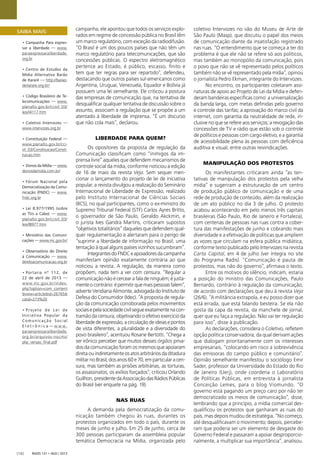 Radis 131 • ago / 2013[16]
campanha, ele apontou que todos os serviços explo-
rados em regime de concessão pública no Brasil têm
um marco regulatório, com exceção da radiodifusão.
“O Brasil é um dos poucos países que não têm um
marco regulatório para telecomunicações, que são
concessões públicas. O espectro eletromagnético
pertence ao Estado, é público, escasso, ﬁnito e
tem que ter regras para ser repartido”, defendeu,
destacando que outros países sul-americanos como
Argentina, Uruguai, Venezuela, Equador e Bolívia já
possuem uma lei semelhante. Ele criticou a postura
das empresas de comunicação que, na tentativa de
desqualiﬁcar qualquer tentativa de discussão sobre o
assunto, associam a regulação que se propõe a um
atentado à liberdade de imprensa. “É um discurso
que não cola mais”, declarou.
LIBERDADE PARA QUEM?
Os opositores da proposta de regulação da
Comunicação classiﬁcam como “inimigos da im-
prensa livre” aqueles que defendem mecanismos de
controle social da mídia, conforme noticiou a edição
de 16 de maio da revista Veja. Sem sequer men-
cionar o lançamento do projeto de lei de iniciativa
popular, a revista divulgou a realização do Seminário
Internacional de Liberdade de Expressão, realizado
pelo Instituto Internacional de Ciências Sociais
(IICS), no qual participantes, como o ex-ministro do
Supremo Tribunal Federal (STF) Carlos Ayres Britto,
o governador de São Paulo, Geraldo Akckmin, e
o jurista Ives Gandra Martins, criticaram supostos
“objetivos totalitários” daqueles que defendem qual-
quer regulamentação e alertaram para o perigo de
“suprimir a liberdade de informação no Brasil, uma
tentação à qual alguns países vizinhos sucumbiram”.
IntegrantesdoFNDCeapoiadoresdacampanha
manifestam opinião exatamente contrária ao que
noticiou a revista. A regulação, da maneira como
propõem, nada tem a ver com censura. “Regular a
comunicaçãonãoécercearafaladeninguém;éjusta-
menteocontrário:épermitirquemaispessoasfalem”,
adverte Veridiana Alimonte, advogada do Instituto de
Defesa do Consumidor (Idec). “A proposta de regula-
ção da comunicação corroborada pelos movimentos
sociaisepelasociedadecivilsegueexatamentenacon-
tramão da censura, objetivando o efetivo exercício da
liberdadedeexpressão,acirculaçãodeideiasepontos
de vista diferentes, a pluralidade e a diversidade do
povo brasileiro”, acentuou Rosane Bertotti. “Chega a
ser irônico perceber que muitos desses órgãos priva-
dos da comunicação foram os mesmos que apoiaram
direta ou indiretamente os atos arbitrários da ditadura
militarnoBrasil,dosanos60e70,emparticularacen-
sura, mas também as prisões arbitrárias, as torturas,
os assassinatos, os exílios forçados”, criticou Orlando
Guilhon,presidentedaAssociaçãodasRádiosPúblicas
do Brasil (ver enquete na pág. 19).
NAS RUAS
A demanda pela democratização da comu-
nicação também chegou às ruas, durantes os
protestos organizados em todo o país, durante os
meses de junho e julho. Em 25 de junho, cerca de
300 pessoas participaram da assembleia popular
temática Democracia na Mídia, organizada pelo
coletivo Intervozes no vão do Museu de Arte de
São Paulo (Masp), que discutiu o papel dos meios
de comunicação diante da insatisfação registrado
nas ruas. “O entendimento que se começa a ter do
problema é que ele não se refere só aos políticos,
mas também ao monopólio da comunicação, pois
o povo que não se vê representado pelos políticos
também não se vê representado pela mídia”, opinou
o jornalista Pedro Ekman, integrante do Intervozes.
No encontro, os participantes coletaram assi-
naturas de apoio ao Projeto de Lei da Mídia e defen-
deram bandeiras especíﬁcas como: a universalização
da banda larga, com metas deﬁnidas pelo governo
e controle das tarifas; a aprovação do marco civil da
internet, com garantia da neutralidade de rede, in-
clusive no que se refere aos serviços; a revogação das
concessões de TV e rádio que estão sob o controle
de políticos e pessoas com cargo eletivo; e a garantia
de acessibilidade plena às pessoas com deﬁciência
auditiva e visual, entre outras reivindicações.
MANIPULAÇÃO DOS PROTESTOS
Os manifestantes criticaram ainda “as ten-
tativas de manipulação dos protestos pela velha
mídia” e sugeriram a estruturação de um centro
de produção público de comunicação e de uma
rede de produção de conteúdo, além da realização
de um ato público no dia 3 de julho. O protesto
acabou acontecendo em pelo menos três capitais
brasileiras (São Paulo, Rio de Janeiro e Fortaleza),
com centenas de pessoas nas ruas contra a cober-
tura das manifestações de junho e cobrando mais
diversidade e a efetivação de políticas que ampliem
as vozes que circulam na esfera pública midiática,
conforme texto publicado pelo Intervozes na revista
Carta Capital, em 4 de julho (ver íntegra no site
do Programa Radis). “Comunicação é pauta de
protestos, mas não do governo”, aﬁrmava o texto.
Entre os motivos do silêncio, indicam, estaria
a posição do ministro das Comunicações, Paulo
Bernardo, contrário à regulação da comunicação,
de acordo com declarações que deu à revista Veja
(26/6). “A militância extrapola, e eu posso dizer que
está errada, que está falando besteira. Se ela não
gosta da capa da revista, da manchete de jornal,
quer que eu faça a regulação. Não vai ter regulação
para isso”, disse à publicação.
As declarações, considera o Coletivo, reﬂetem
opção política conservadora, da qual derivam ações
que dialogam prioritariamente com os interesses
empresariais, “colocando em risco a sobrevivência
das emissoras do campo público e comunitário”.
Opinião semelhante manifestou o sociólogo Emir
Sader, professor da Universidade do Estado do Rio
de Janeiro (Uerj), onde coordena o Laboratório
de Políticas Públicas, em entrevista à jornalista
Conceição Lemes, para o blog Viomundo. “O
governo está pagando um preço caro por não ter
democratizado os meios de comunicação”, disse,
lembrando que a princípio, a mídia comercial des-
qualiﬁcou os protestos que ganharam as ruas do
país, mas depois mudou de estratégia. ”No começo,
até desqualiﬁcavam o movimento; depois, percebe-
ram que poderia ser um elemento de desgaste do
Governo Federal e passaram a apoiar desproporcio-
nalmente, a multiplicar sua importância”, analisou.
SAIBA MAIS:
• Campanha Para expres-
sar a liberdade — www.
paraexpressaraliberdade.
org.br
• Centro de Estudos da
Mídia Alternativa Barão
de Itararé — http://barao-
deitarare.org.br/
• Código Brasileiro de Te-
lecomunicações — www.
planalto.gov.br/ccivil_03/
leis/l4117.htm
• Coletivo Intervozes —
www.intervozes.org.br
• Constituição Federal —
www.planalto.gov.br/cci-
vil_03/Constituicao/Consti-
tuicao.htm
• Donos da Mídia — www.
donosdamidia.com.br/
• Fórum Nacional pela
Democratização da Comu-
nicação (FNDC) — www.
fndc.org.br
• Lei 8.977/1995 (sobre
as TVs a Cabo) — www.
planalto.gov.br/ccivil_03/
leis/l8977.htm
• Ministério das Comuni-
cações — www.mc.gov.br/
• Observatório do Direito
à Comunicação — www.
direitoacomunicacao.org.br
• Portaria nº 112, de
22 de abril de 2013 —
www.mc.gov.br/index.
php?option=com_content
&view=article&id=26765&
catid=273%20
• Projeto de Lei de
Iniciativa Popular da
Comunicação Social
E l e t r ô n i c a — w w w .
paraexpressaraliberdade.
org.br/arquivos-nocms/
plip_versao_ﬁnal.pdf
 