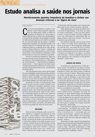 a
e
S
ú
d
Radis 131 • ago / 2013[ 2 ]
Liseane Morosini
C
omo os jornais apresentam a saúde em suas
páginas? A partir dessa pergunta, pesquisa-
dores do Observatório Saúde na Mídia do
Laboratório de Pesquisa em Comunicação e
Saúde (Laces) da Fiocruz criaram uma metodologia de
monitoramento sistemático da abordagem da saúde
na mídia comercial impressa, com vistas à construção
de uma base de dados que dê suporte a qualquer
pesquisador interessado. Do material já reunido, uma
primeira pesquisa foi realizada pelo Laces, com a
análise da cobertura, no período de um mês, de dois
jornais: O Globo e Folha de S. Paulo — também são
monitoradosO Dia,doRiodeJaneiro,Jornal da Tarde,
de São Paulo, Correio Braziliense, de Brasília, e Folha
de Pernambuco e Jornal do Commercio, do Recife.
Incentivo à prevenção baseada na “lógica do
risco para fora do campo da epidemiologia”, ênfase
nas doenças crônico-degenerativas e abordagem
de “novas doenças” — especialmente as ligadas à
saúde mental —, foram algumas das observações
extraídas desse primeiro estudo com os dois jornais,
aponta a pesquisadora Kátia Lerner, coordenadora
do Observatório.
Alémderespostasiniciaisaseremaprofundadas
emnovainvestigação,olevantamentoindicoudesaﬁos
teóricos e conceituais sobre como fazer pesquisa em
saúde na mídia e possibilitou a criação, pela equipe
do Laces, de uma rotina de análise, que pode auxiliar
quem deseja trabalhar com esse objeto de estudo.
De acordo com Kátia, o monitoramento é feito
a partir do que os jornais mostram entender como
saúde. Condições de habitação, educação, renda,
entre outros termos, que integram o conceito am-
pliado de saúde, nem sempre são associadas a essa
temática pelas publicações, observa Kátia. Assim,
são computados apenas os textos com referência
explícita à saúde. “Não deﬁnimos o recorte a priori.
Veriﬁcamos o que o jornal identiﬁca como saúde, em
que espaços o tema é abordado e de que forma”,
explica a pesquisadora. Uma reportagem que trate
de dança entre idosos, exempliﬁca, só é selecionada
se tratar de questões de saúde de forma direta.
SELEÇÃO
Entre os textos analisados estão os que ﬁze-
ram referência a categorias proﬁssionais da área
da saúde, como médicos, enfermeiros, ﬁsiotera-
peutas; instâncias políticas, como Ministério da
Saúde, secretarias de Saúde e movimentos sociais;
a instituições médicas e da saúde em geral, como
hospitais, unidades de pronto-atendimento, clínicas
e consultórios; e a processos de saúde-doença. Os
pesquisadores observaram também a presença
ou ausência de termos como curar, medicar, sau-
dável, indicativos do campo médico ou da saúde.
“Critérios bem deﬁnidos ajudam, pois o pesquisador
deve saber do que consta a amostra”, diz Kátia.
Estão digitalizados conteúdos de 2008 a 2011
e em fase de digitalização, os de 2012, de todos
os jornais monitorados. A partir de 2013 passou
a entrar na base de dados a primeira página do
jornal cuja reportagem foi selecionada, além da
página inteira na qual ela se localiza, a ﬁm de que
o contexto seja preservado.
Na pesquisa realizada com os jornais Folha
de S. Paulo e O Globo, foram selecionados 179
textos do primeiro e 165 do segundo, publicados
em maio de 2012, uma média de 5,8 e 5,3 textos
diários, respectivamente. Foram examinados a re-
levância atribuída pelo jornal às notícias de saúde;
a presença em editoriais e nas capas; e os temas
mais noticiados. “Chama a atenção que temas da
saúde apareçam com frequência e que ganhem
destaque”, analisa Kátia.
LÓGICA DO RISCO
De acordo com o levantamento, a Folha de S.
Paulo veiculou 16 matérias em sua capa e O Globo,
24. Nos textos restritos à área interna, Folha teve 14
inserções e O Globo, seis. Houve, ainda, um editorial
na Folha e dois em O Globo. “Observamos que há
em média a publicação de um texto diário sobre
saúde em lugar de destaque, o que mostra o alto
interesse pelo assunto”, observa Kátia. Em relação
aos temas de capa dos dois jornais, veriﬁcou-se que
a abordagem da atenção à saúde teve mais textos
veiculados (13), seguindo-se as temáticas de doença
(6), gestão (5), ciência e tecnologia (5), saúde repro-
dutiva e sexualidade (3) e outros (8).
O levantamento registrou ênfase nas doenças
crônico-degenerativas, resultado, em parte, de
mudanças no perﬁl epidemiológico da sociedade
brasileira. Para Kátia, esse resultado revela também
“a força da lógica do risco para fora do campo da
epidemiologia” (ver Radis 106). No noticiário, é res-
saltada “a perspectiva de que a pessoa deve cada
vez mais buscar o cuidado com a saúde investindo
em prevenção”, aﬁrma Kátia.
Outro elemento destacado é a presença das
“novas doenças” nas páginas dos jornais, espe-
cialmente as ligadas à saúde mental. “Fenômenos
como o tecnoestresse — provocado pelo uso
excessivo da tecnologia — passam a ser identiﬁca-
dos na esfera do campo médico e de intervenção
da saúde, e não mais como algo do cotidiano das
pessoas”, observa.
De acordo com Kátia, essa primeira pesquisa faz
partedeumprocessopeloqualolaboratóriopretende
fornecer informações regulares sobre o cenário da
saúde na mídia. “Queremos problematizar a mídia
como importante ator social e não como mediador
transparente entre a realidade e o leitor”.
Estudo analisa a saúde nos jornais
Monitoramento apontou frequência da temática e ênfase nas
doenças crônicas e na ‘lógica do risco’
EXPRESSÕES E EXPERIÊNCIAS
 