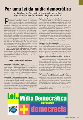 Radis 131 • ago / 2013 [21]
Por uma lei da mídia democrática
P
ara construir um país mais democrático e de-
senvolvido precisamos avançar na garantia ao
direito à comunicação para todos e todas. O que
isso significa? Significa ampliar a liberdade de
expressão, para termos mais diversidade e pluralidade
na televisão e no rádio. Atualmente, temos poucas em-
presas familiares que controlam toda a comunicação do
país, e isso é um entrave para garantir essa diversidade.
Além disso, a lei que orienta o serviço de comunicação
completou 50 anos e não atende ao objetivo de ampliar
a liberdade de expressão, muito menos está em sintonia
com os desafios atuais da convergência tecnológica. A
Constituição de 1988 traz diretrizes importantes nesse
sentido, mas não diz como alcançá-las, o que deveria
ser feito por leis. Infelizmente, até hoje não houve
iniciativa para regulamentar a Constituição, nem do
Congresso Nacional, nem do governo.
Compreendendo que essa lei é fundamental para
o Brasil, a campanha Para Expressar a Liberdade
– uma nova lei, para um novo tempo (banner
abaixo), a partir da elaboração de diversas entidades do
movimento social, lança este Projeto de Lei de Iniciativa
Popular para regulamentar os artigos 5, 21, 221, 222,
223 da Constituição.
O QUE TEM EM CADA CAPÍTULO?
Capítulo 1: + Televisão, + Rádio
Deﬁne o que é comunicação social eletrônica e seus
serviços (rádio e televisão aberta gratuita, rádio e TV digi-
tal, rádio e TV na internet não produzidas por usuários, por
exemplo, webTV produzida por grupos de comunicação
como UOL, Folha, Globo etc). Blogs e vídeos pessoais do
youtube, entre outros, estão fora desta lei.
Capítulo 2: + Diversidade, + Cultura, + Brasil
Estabelece os princípios e objetivos da lei: promover
a pluralidade de ideias e opiniões; fomentar a cultura
nacional, a diversidade regional, étnico-racial, de gênero,
classe social, etária e de orientação sexual; garantir os
direitos dos usuários etc. Também regulamenta deﬁnição
constitucional de que o sistema de comunicação deve ser
dividido entre público, privado e estatal.
Capítulo 3: + Transparência, + Canais
Deﬁne as regras para ter licença de um serviço de
comunicação, que passará a ser dada através de critérios
transparentes e com audiências públicas. Proíbe o alu-
guel de espaços da grade de programação, assim como
a transferência da licença. Também proíbe que políticos
sejam donos de emissoras de rádio e televisão.
O projeto propõe uma nova forma de organização
dos serviços – como já é feito em outros países – com base
no seguinte conceito: quem produz conteúdo não pode ser
a pessoa (empresa) responsável pela distribuição. Assim,
a infraestrutura e a gestão do sinal não serão controlados
por quem faz os programas. Com isso, busca-se aumentar
a diversidade e a concorrência nesse mercado.
Capítulo 4: Fim dos Monopólios
Deﬁne as regras para impedir a formação de monopó-
lio nos meios de comunicação, proibindo que um mesmo
grupo econômico seja proprietário de rádios, televisões,
jornais e revistas numa mesma localidade, com exceção dos
pequenos municípios. Estabelece também quantas licenças
de rádio e TV um mesmo grupo pode ter nacionalmente.
Capítulo 5: + Brasil na TV e no rádio, + Direito de
antena
Reforça os princípios do Capítulo 2 e proíbe a cen-
sura prévia de conteúdos. Deﬁne o direito de antena para
grupos sociais (horário gratuito em cadeia nacional, como
têm os partidos políticos), o direito de resposta, a presença
de conteúdo nacional e regional. Conteúdos que façam
apologia do discurso do ódio, da guerra, do preconceito
de qualquer tipo não são permitidos. Garante a proteção
da infância e adolescência.
Capítulo 6: + Participação Social na regulação
Deﬁne os órgãos do Estado que terão o papel de
regular os serviços e serão os responsáveis por observar
o cumprimento da lei. Também deﬁne como se dá a parti-
cipação social na elaboração, debate e acompanhamento
das políticas de comunicação para o país, com a criação
do Conselho Nacional de Políticas de Comunicação.
* Leia a íntegra do projeto de lei no site do Programa Radis
(www.ensp.ﬁocruz.br/radis)
+ Liberdade de Expressão + Vozes + Democracia +
Conteúdo Nacional + Conteúdo Regional + Ideias
 
