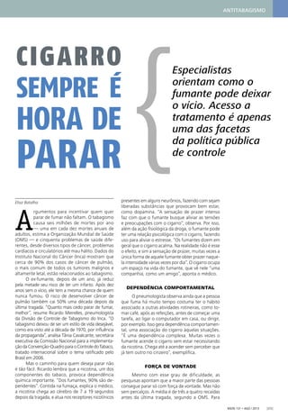 Radis 131 • ago / 2013 [25]
Elisa Batalha
A
rgumentos para incentivar quem quer
parar de fumar não faltam. O tabagismo
causa seis milhões de mortes por ano
— uma em cada dez mortes anuais de
adultos, estima a Organização Mundial de Saúde
(OMS) — e cinquenta problemas de saúde dife-
rentes, desde diversos tipos de câncer, problemas
cardíacos e circulatórios até mau hálito. Dados do
Instituto Nacional do Câncer (Inca) mostram que
cerca de 90% dos casos de câncer de pulmão,
o mais comum de todos os tumores malignos e
altamente letal, estão relacionados ao tabagismo.
O ex-fumante, depois de um ano, já reduz
pela metade seu risco de ter um infarto. Após dez
anos sem o vício, ele tem a mesma chance de quem
nunca fumou. O risco de desenvolver câncer de
pulmão também cai 50% uma década depois da
última tragada. “Quanto mais cedo parar de fumar,
melhor”, resume Ricardo Meirelles, pneumologista
da Divisão de Controle de Tabagismo do Inca. “O
tabagismo deixou de ser um estilo de vida desejável,
como era visto até a década de 1970, por inﬂuência
da propaganda”, analisa Tânia Cavalcante, secretária
executiva da Comissão Nacional para a implementa-
çãodaConvenção-QuadroparaoControledoTabaco,
tratado internacional sobre o tema ratiﬁcado pelo
Brasil em 2006.
Mas o caminho para quem deseja parar não
é tão fácil. Ricardo lembra que a nicotina, um dos
componentes do tabaco, provoca dependência
química importante. “Dos fumantes, 90% são de-
pendentes”. Contida na fumaça, explica o médico,
a nicotina chega ao cérebro de 7 a 19 segundos
depois da tragada, e atua nos receptores nicotínicos
presentes em alguns neurônios, fazendo com sejam
liberadas substâncias que provocam bem estar,
como dopamina. “A sensação de prazer intenso
faz com que o fumante busque aliviar as tensões
e preocupações com o cigarro”, observa. Por isso,
além da ação ﬁsiológica da droga, o fumante pode
ter uma relação psicológica com o cigarro, fazendo
uso para aliviar o estresse. “Os fumantes dizem em
geral que o cigarro acalma. Na realidade não é esse
o efeito, e sim a sensação de prazer, muitas vezes a
única forma de aquele fumante obter prazer naque-
la intensidade várias vezes por dia”. O cigarro ocupa
um espaço na vida do fumante, que vê nele “uma
companhia, como um amigo”, aponta o médico.
DEPENDÊNCIA COMPORTAMENTAL
O pneumologista observa ainda que a pessoa
que fuma há muito tempo costuma ter o hábito
associado a outras atividades rotineiras, como to-
mar café, após as refeições, antes de começar uma
tarefa, ao ligar o computador em casa, ou dirigir,
por exemplo. Isso gera dependência comportamen-
tal, uma associação do cigarro àquelas situações.
“É uma dependência complexa. Muitas vezes o
fumante acende o cigarro sem estar necessitando
da nicotina. Chega até a acender sem perceber que
já tem outro no cinzeiro”, exempliﬁca.
FORÇA DE VONTADE
Mesmo com esse grau de dificuldade, as
pesquisas apontam que a maior parte das pessoas
consegue parar só com força de vontade. Mas não
sem percalços. A média é de três a quatro recaídas
antes da última tragada, segundo a OMS. Para
Especialistas
orientam como o
fumante pode deixar
o vício. Acesso a
tratamento é apenas
uma das facetas
da política pública
de controle
CIGARRO
SEMPRE É
HORA DE
PARAR {
ANTITABAGISMO
 