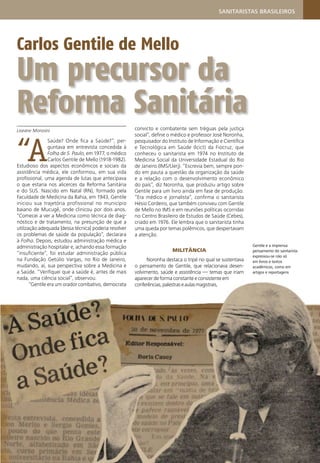 Gentile e a imprensa:
pensamento do sanitarista
expressou-se não só
em livros e textos
acadêmicos, como em
artigos e reportagens
Carlos Gentile de Mello
Um precursor da
Reforma Sanitária
Liseane Morosini
“A
Saúde? Onde ﬁca a Saúde?”, per-
guntava em entrevista concedida à
Folha de S. Paulo, em 1977, o médico
Carlos Gentile de Mello (1918-1982).
Estudioso dos aspectos econômicos e sociais da
assistência médica, ele conformou, em sua vida
proﬁssional, uma agenda de lutas que antecipava
o que estaria nos alicerces da Reforma Sanitária
e do SUS. Nascido em Natal (RN), formado pela
Faculdade de Medicina da Bahia, em 1943, Gentile
iniciou sua trajetória profissional no município
baiano de Mucugê, onde clinicou por dois anos.
“Comecei a ver a Medicina como técnica de diag-
nóstico e de tratamento, na presunção de que a
utilização adequada [dessa técnica] poderia resolver
os problemas de saúde da população”, declarara
à Folha. Depois, estudou administração médica e
administração hospitalar e, achando essa formação
“insuﬁciente”, foi estudar administração pública
na Fundação Getúlio Vargas, no Rio de Janeiro,
mudando, aí, sua perspectiva sobre a Medicina e
a Saúde. “Veriﬁquei que a saúde é, antes de mais
nada, uma ciência social”, observou.
“Gentile era um orador combativo, democrata
convicto e combatente sem tréguas pela justiça
social”, deﬁne o médico e professor José Noronha,
pesquisador do Instituto de Informação e Cientíﬁca
e Tecnológica em Saúde (Icict) da Fiocruz, que
conheceu o sanitarista em 1974 no Instituto de
Medicina Social da Universidade Estadual do Rio
de Janeiro (IMS/Uerj). “Escrevia bem, sempre pon-
do em pauta a questão da organização da saúde
e a relação com o desenvolvimento econômico
do país”, diz Noronha, que produziu artigo sobre
Gentile para um livro ainda em fase de produção.
“Era médico e jornalista”, conﬁrma o sanitarista
Hésio Cordeiro, que também conviveu com Gentile
de Mello no IMS e em reuniões políticas ocorridas
no Centro Brasileiro de Estudos de Saúde (Cebes),
criado em 1976. Ele lembra que o sanitarista tinha
uma queda por temas polêmicos, que despertavam
a atenção.
MILITÂNCIA
Noronha destaca o tripé no qual se sustentava
o pensamento de Gentile, que relacionava desen-
volvimento, saúde e assistência — temas que iriam
aparecer de forma constante e consistente em
conferências,palestraseaulasmagistrais,
SANITARISTAS BRASILEIROS
 