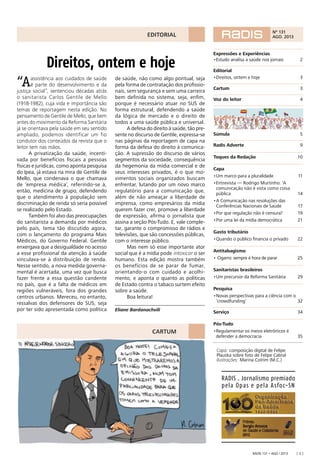 Radis 131 • ago / 2013 [ 3 ]
CARTUM
Direitos, ontem e hoje
RADIS . Jornalismo premiado
pela Opas e pela Asfoc-SN
“Aassistência aos cuidados de saúde
é parte do desenvolvimento e da
justiça social”, sentenciou décadas atrás
o sanitarista Carlos Gentile de Mello
(1918-1982), cuja vida e importância são
temas de reportagem nesta edição. No
pensamento de Gentile de Mello, que bem
antes do movimento da Reforma Sanitária
já se orientava pela saúde em seu sentido
ampliado, podemos identificar um fio
condutor dos conteúdos da revista que o
leitor tem nas mãos.
A privatização da saúde, incenti-
vada por benefícios ﬁscais a pessoas
físicas e jurídicas, como aponta pesquisa
do Ipea, já estava na mira de Gentile de
Mello, que condenava o que chamava
de ‘empresa médica’, referindo-se à,
então, medicina de grupo, defendendo
que o atendimento à população sem
discriminação de renda só seria possível
se realizado pelo Estado.
Também foi alvo das preocupações
do sanitarista a demanda por médicos
pelo país, tema tão discutido agora,
com o lançamento do programa Mais
Médicos, do Governo Federal. Gentile
enxergava que a desigualdade no acesso
a esse proﬁssional da atenção à saúde
vinculava-se à distribuição de renda.
Nesse sentido, a nova medida governa-
mental é acertada, uma vez que busca
fazer frente a essa questão candente
no país, que é a falta de médicos em
regiões vulneráveis, fora dos grandes
centros urbanos. Mereceu, no entanto,
ressalvas dos defensores do SUS, seja
por ter sido apresentada como política
de saúde, não como algo pontual, seja
pela forma de contratação dos proﬁssio-
nais, sem segurança e sem uma carreira
bem deﬁnida no sistema, seja, enﬁm,
porque é necessário atuar no SUS de
forma estrutural, defendendo a saúde
da lógica de mercado e o direito de
todos a uma saúde pública e universal.
A defesa do direito à saúde, tão pre-
sente no discurso de Gentile, expressa-se
nas páginas da reportagem de capa na
forma da defesa do direito à comunica-
ção. A supressão do discurso de vários
segmentos da sociedade, consequência
da hegemonia da mídia comercial e de
seus interesses privados, é o que mo-
vimentos sociais organizados buscam
enfrentar, lutando por um novo marco
regulatório para a comunicação que,
além de não ameaçar a liberdade de
imprensa, como empresários da mídia
querem fazer crer, promove a liberdade
de expressão, aﬁrma o jornalista que
assina a seção Pós-Tudo. E, vale comple-
tar, garante o compromisso de rádios e
televisões, que são concessões públicas,
com o interesse público.
Mas nem só esse importante ator
social que é a mídia pode intoxicar o ser
humano. Esta edição mostra também
os benefícios de se parar de fumar,
orientando-o com cuidado e acolhi-
mento, e aponta o quanto as políticas
de Estado contra o tabaco surtem efeito
sobre a saúde.
Boa leitura!
Eliane Bardanachvili
Capa: composição digital de Felipe
Plauska sobre foto de Felipe Cabral
Ilustrações: Marina Cotrim (M.C.)
Expressões e Experiências
•Estudo analisa a saúde nos jornais 2
Editorial
•Direitos, ontem e hoje 3
Cartum 3
Voz do leitor 4
Súmula 5
Radis Adverte 9
Toques da Redação 10
Capa
•Um marco para a pluralidade 11
•Entrevista — Rodrigo Murtinho: ‘A
comunicação não é vista como coisa
pública 14
•A Comunicação nas resoluções das
Conferências Nacionais de Saúde 17
•Por que regulação não é censura? 19
•Por uma lei da mídia democrática 21
Gasto tributário
•Quando o público ﬁnancia o privado 22
Antitabagismo
• Cigarro: sempre é hora de parar 25
Sanitaristas brasileiros
•Um precursor da Reforma Sanitária 29
Pesquisa
•Novas perspectivas para a ciência com o
‘crowdfunding’ 32
Serviço 34
Pós-Tudo
•Regulamentar os meios eletrônicos é
defender a democracia 35
Nº 131
AGO. 2013EDITORIAL
 