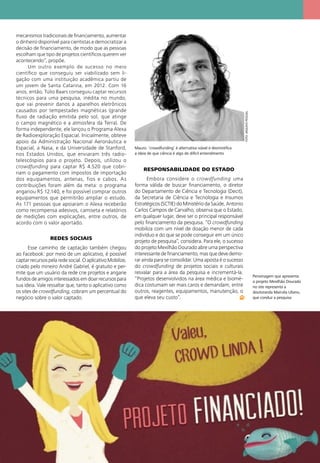 Mauro: ‘crowdfunding’ é alternativa viável e desmistiﬁca
a ideia de que ciência é algo de difícil entendimento
Personagem que apresenta
o projeto Mexilhão Dourado
no site representa a
doutoranda Marcela Uliano,
que conduz a pesquisa
FOTO:ARQUIVOPESSOAL
mecanismos tradicionais de ﬁnanciamento, aumentar
o dinheiro disponível para cientistas e democratizar a
decisão de ﬁnanciamento, de modo que as pessoas
escolham que tipo de projetos cientíﬁcos querem ver
acontecendo”, propõe.
Um outro exemplo de sucesso no meio
cientíﬁco que conseguiu ser viabilizado sem li-
gação com uma instituição acadêmica partiu de
um jovem de Santa Catarina, em 2012. Com 16
anos, então, Túlio Baars conseguiu captar recursos
técnicos para uma pesquisa, inédita no mundo,
que vai prevenir danos a aparelhos eletrônicos
causados por tempestades magnéticas (grande
ﬂuxo de radiação emitida pelo sol, que atinge
o campo magnético e a atmosfera da Terra). De
forma independente, ele lançou o Programa Alexa
de Radioexploração Espacial. Inicialmente, obteve
apoio da Administração Nacional Aeronáutica e
Espacial, a Nasa, e da Universidade de Stanford,
nos Estados Unidos, que enviaram três radio-
telescóspios para o projeto. Depois, utilizou o
crowdfunding para captar R$ 4.520 que cobri-
riam o pagamento com impostos de importação
dos equipamentos, antenas, fios e cabos. As
contribuições foram além da meta: o programa
angariou R$ 12.140, e foi possível comprar outros
equipamentos que permitirão ampliar o estudo.
As 171 pessoas que apoiaram o Alexa receberão
como recompensa adesivos, camiseta e relatórios
de medições com explicações, entre outros, de
acordo com o valor aportado.
REDES SOCIAIS
Esse caminho de captação também chegou
ao Facebook: por meio de um aplicativo, é possível
captar recursos pela rede social. O aplicativo Mobilize,
criado pelo mineiro André Gabriel, é gratuito e per-
mite que um usuário da rede crie projetos e angarie
fundos de amigos interessados em doar recursos para
sua ideia. Vale ressaltar que, tanto o aplicativo como
os sites de crowdfunding, cobram um percentual do
negócio sobre o valor captado.
RESPONSABILIDADE DO ESTADO
Embora considere o crowdfunding uma
forma válida de buscar ﬁnanciamento, o diretor
do Departamento de Ciência e Tecnologia (Decit),
da Secretaria de Ciência e Tecnologia e Insumos
Estratégicos (SCTIE) do Ministério da Saúde, Antonio
Carlos Campos de Carvalho, observa que o Estado,
em qualquer lugar, deve ser o principal responsável
pelo ﬁnanciamento da pesquisa. “O crowdfunding
mobiliza com um nível de doação menor de cada
indivíduo e do que se pode conseguir em um único
projeto de pesquisa”, considera. Para ele, o sucesso
do projeto Mexilhão Dourado abre uma perspectiva
interessante de ﬁnanciamento, mas que deve demo-
rar ainda para se consolidar. Uma aposta é o sucesso
do crowdfunding de projetos sociais e culturais
resvalar para a área da pesquisa e incrementá-la.
“Projetos desenvolvidos na área médica e biomé-
dica costumam ser mais caros e demandam, entre
outros, reagentes, equipamentos, manutenção, o
que eleva seu custo”.
 