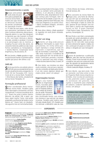 Radis 131 • ago / 2013[ 4 ]
EXPEDIENTE
Desenvolvimento e saúde
Pessoal, como sempre
vocês estão de para-
béns pela qualidade edi-
torial da revista Radis. A
matéria de capa retrata
as denúncias seculares
de parcela considerável
da população brasilei-
ra. A cada dia que passa, cada século
que avançamos, percebemos serem os
seres humanos elementos descartáveis.
Segundo plano é o que lhes designam
os gestores que não investem no Brasil
e, sim, num brasil, diminuto e desme-
moriado, vendido e vendável. O enredo
e os personagens são os mesmos; a
mudança ﬁca por conta dos atores, do
crescente índice de audiência e das novas
formas castradoras ou manipuladoras.
• Sandra Martins, Cooperação Social
Ensp/Fiocruz, Rio de Janeiro, RJ
Cara Sandra, a Radis agradece e regis-
tra que buscará manter no primeiro plano
aqueles que pouco têm direito a voz.
CAPS AD
Solicito que tenha uma edição sobre o
CAPSAD,poissouestudantedeServiço
Social e atualmente estou estagiando no
CAPS AD de Paraipaba (CE). Gosto
muito de ler a revista Radis. Parabéns!!!
• Aline Brauna dos Santos, estudante de
Serviço Social, Paraipaba, CE
Formação profissional
Senhor coordenador desta maravi-
lhosa revista Radis. Parabéns pelas
belas reportagens consistentes e de fácil
compreensão. A revista é excelente de A
a Z. Quero me juntar à leitora Yasmim
Mariano, da edição 128, e pedir: por
favor, vejam mesmo “como está sendo
preparado o proﬁssional da Saúde e como
deveria ser”. Quero fazer um desabafo:
não aguento mais ver tanta barbaridade.
Tenho acompanhado minha sogra, minha
mãe e eu também tenho precisado de
médicos, é um absurdo o desumano
atendimento, aliás, desproﬁssional. Creio
que começa pela formação, bem no
comecinho da faculdade. O que nós, co-
munidade, podemos fazer? Desculpe, mas
creio que chegamos a um ponto crítico.
• Maria Scarabelot Kobylarz, servidora
pública federal, Curitiba, PR
Caras Aline e Maria, a Radis agradece!
As sugestões de vocês foram anotadas.
Um abraço!
‘Radis’ em blog
Mantenho um blog onde procuro
passar informações ou expor meus
pensamentos. Em minha última pos-
tagem reproduzi o artigo contido em
Expressões e Experiências, que nos
fala de homofobia e prevenções (Radis
128). Achei muito bom. A excelência de
vossa publicação tem me servido de es-
tímulo. Continuarei, portanto, a escrever
sobre ou reescrever seus bons artigos.
• Heitor da Silva Sobrinho Silva, Cruzeiro, SP
Caro Heitor, sua iniciativa nos deixa
muito contentes, uma vez que a reprodu-
ção dos conteúdos da Radis pelos leitores
é um dos nossos objetivos (desde que
citada a fonte, claro!). Um abraço!
Organizações Sociais
Sugiro uma matéria
sobre as Organização
Sociais, buscadas pelos
nossos gestores da Bahia
para os hospitais públicos,
forma velada de privatiza-
ção da saúde. Precisamos
conhecer para discutir e
esta conceituada revista, com certeza,
nos mostraria o que está por trás dessas
iniciativas. Parabéns pela matéria sobre
SUS pela metade (Radis 127), Parabéns por
nos estimular a defendê-lo cada dia mais.
• Pricila Oliveira de Araújo, enfermeira,
Feira de Santana, BA
Como assinante da revista Radis há
longos anos, uma fonte de informa-
ção que tem que ser preservada, único
instrumento comunicativo da saúde que
leva a informação a todos os cantos do
país, gostaria de que ﬁzessem uma ma-
téria sobre o avanço das Organizações
Sociais no SUS. A quem interessa?
• Rudi Pereira Lopes, farmacêutico, bio-
químico, Florianópolis, SC
Cara Pricila e caro Rudi, a privatização
da saúde vem sendo abordada em várias
edições da Radis (vejam, além da 127, as
edições 115, 121, 122 e 125). Como se trata
de tema diretamente ligado à defesa do
SUS, continuará em pauta na revista. Um
abraço e obrigado por suas mensagens!
Assinatura
Gostaria de parabenizar a publicação
Radis, pelo alto nível dos assuntos ali
tratados. Ficarei muito honrado em passar
a recebê-la, pois será com certeza de muita
valia. No aguardo do atendimento dentro
do possível, obrigado pela leitura.
• Murilo Cavalcante Brígido, Fortaleza, CE
Caro Murilo, seja bem-vindo. Para
ser assinante, você deve entrar no site
do Programa Radis (www.ensp.ﬁocruz.
br/radis), clicar na área de assinaturas,
no alto, preencher a ﬁcha e aguardar.
As assinaturas são gratuitas, mas
sujeitas a orçamento para ampliação
de cadastro, conforme informamos na
revista. Um abraço!
A Radis solicita que a correspondência
dos leitores para publicação (carta,
e-mail ou fax) contenha nome, endereço
e telefone. Por questão de espaço, o
texto pode ser resumido.
NORMAS PARA CORRESPONDÊNCIA
é uma publicação impressa e online da
Fundação Oswaldo Cruz, editada pelo Programa
Radis de Comunicação e Saúde, da Escola
Nacional de Saúde Pública Sergio Arouca (Ensp).
Presidente da Fiocruz Paulo Gadelha
Diretor da Ensp Hermano Castro
Coordenação do Radis Rogério Lannes Rocha
Subcoordenação Justa Helena Franco
Edição Eliane Bardanachvili
Reportagem Adriano De Lavor (subedição),
Bruno Dominguez, Elisa Batalha e Liseane
Morosini
Arte Carolina Niemeyer (subedição) e Felipe
Plauska
Documentação Jorge Ricardo Pereira, Laïs
Tavares e Sandra Benigno
® Administração Fábio Lucas, Natalia Calzavara e
Osvaldo José Filho (Informática)
Estágio supervisionado Marina Cotrim (Arte) e
Maycon Soares Pereira (Administração)
Periodicidade mensal | Tiragem 80.000 exemplares
| Impressão Minister
Assinatura grátis (sujeita a ampliação de cadastro)
Fale conosco (para assinatura, sugestões e
críticas) • Tel. (21) 3882-9118 | (21) 3882-9119
• E-mail radis@ensp.ﬁocruz.br
• Av. Brasil, 4.036, sala 510 — Manguinhos,
Rio de Janeiro / RJ • CEP 21040-361
Ouvidoria Fiocruz • Telefax (21) 3885-1762
• www.fiocruz.br/ouvidoria
www.ensp.ﬁocruz.br/radis
/RadisComunicacaoeSaude
USO DA INFORMAÇÃO • O conteúdo da
revista Radis pode ser livremente reproduzido,
acompanhado dos créditos, em consonância com
a política de acesso livre à informação da Ensp/
Fiocruz. Solicitamos aos veículos que reproduzirem
ou citarem nossas publicações que enviem
exemplar, referências ou URL.
VOZ DO LEITOR
 