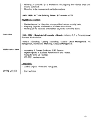 -3-
Education
Professional Skills
• Handling all accounts up to finalization and preparing the balance sheet and
income statement.
• Reporting to the management and to the auditors.
1995 – 1999 - Al Traiki Painting Press - Al Dammam – KSA
Payables Accountant
• Maintaining and handling data entry payables invoices on daily basis
• Preparing payables statements of accounts reconciliation.
• Handling all the payables and creditors payments on monthly basis.
1990 – 1994 - Beirut Arab University – Beirut – Lebanon. B.A in Commerce and
Business Administration.
Financial Accounting, Costing Accounting, Supplier Chain Management, HR
management, International Marketing, Strategic Management.
• Accounting & Finance Packages (ERP System)
• Higher Diploma in Business Administration and Finance
• Computer skills MS Package
• ISO 9001 training course
Languages:
 Arabic, English, French and Portuguese.
Driving License  Light Vehicles
 