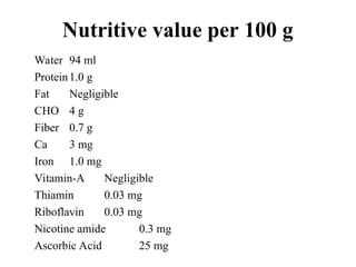 Nutritive value per 100 g
Water 94 ml
Protein1.0 g
Fat Negligible
CHO 4 g
Fiber 0.7 g
Ca 3 mg
Iron 1.0 mg
Vitamin-A Negligible
Thiamin 0.03 mg
Riboflavin 0.03 mg
Nicotine amide 0.3 mg
Ascorbic Acid 25 mg
 