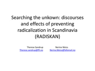 Searching the unkown: discourses 
and effects of preventing 
radicalization in Scandinavia 
(RADISKAN) 
Therese Sandrup Nerina Weiss 
Therese.sandrup@ffi.no Nerina.Weiss@fafomail.no 
 