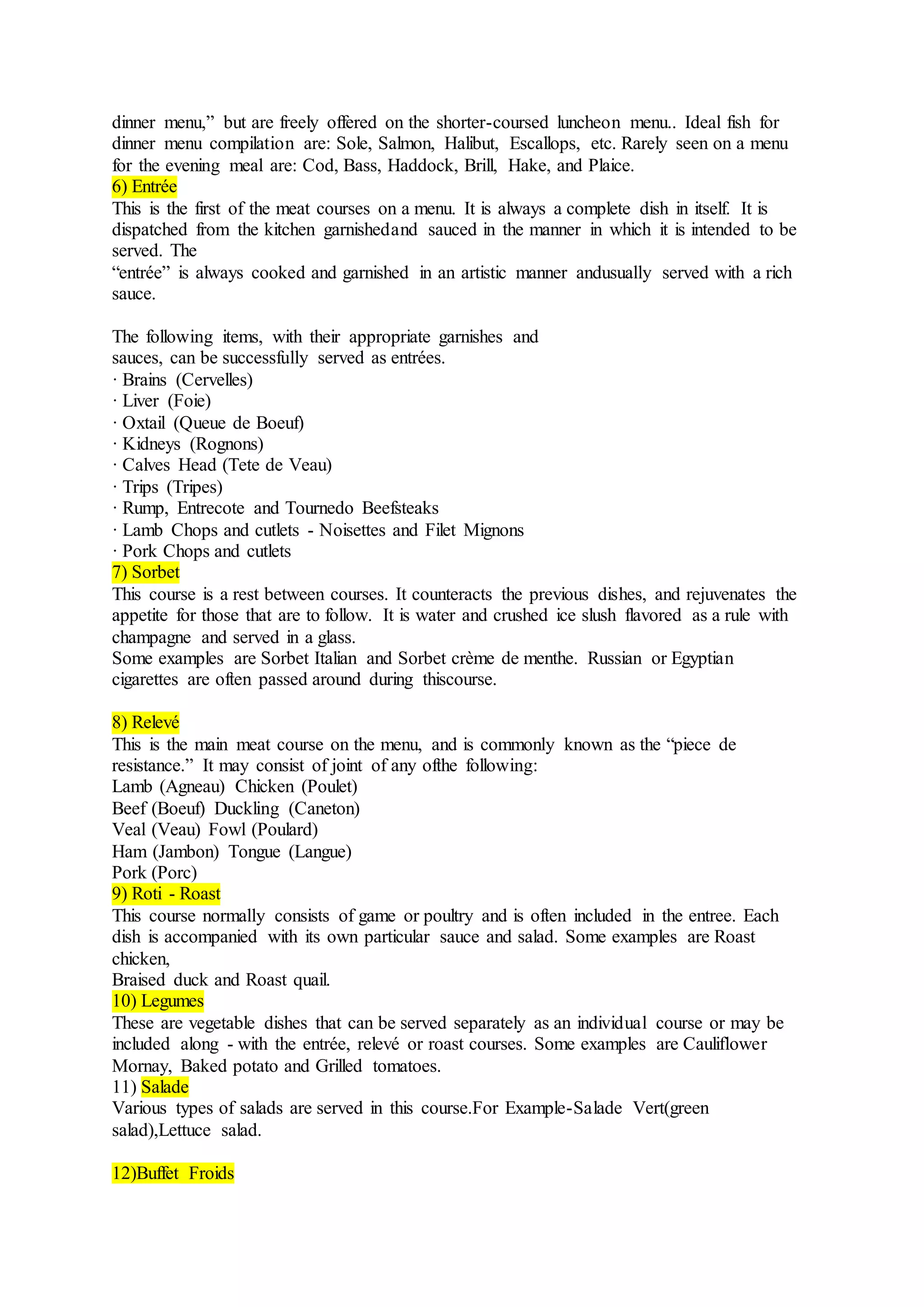 dinner menu,” but are freely offered on the shorter-coursed luncheon menu.. Ideal fish for
dinner menu compilation are: Sole, Salmon, Halibut, Escallops, etc. Rarely seen on a menu
for the evening meal are: Cod, Bass, Haddock, Brill, Hake, and Plaice.
6) Entrée
This is the first of the meat courses on a menu. It is always a complete dish in itself. It is
dispatched from the kitchen garnishedand sauced in the manner in which it is intended to be
served. The
“entrée” is always cooked and garnished in an artistic manner andusually served with a rich
sauce.
The following items, with their appropriate garnishes and
sauces, can be successfully served as entrées.
· Brains (Cervelles)
· Liver (Foie)
· Oxtail (Queue de Boeuf)
· Kidneys (Rognons)
· Calves Head (Tete de Veau)
· Trips (Tripes)
· Rump, Entrecote and Tournedo Beefsteaks
· Lamb Chops and cutlets - Noisettes and Filet Mignons
· Pork Chops and cutlets
7) Sorbet
This course is a rest between courses. It counteracts the previous dishes, and rejuvenates the
appetite for those that are to follow. It is water and crushed ice slush flavored as a rule with
champagne and served in a glass.
Some examples are Sorbet Italian and Sorbet crème de menthe. Russian or Egyptian
cigarettes are often passed around during thiscourse.
8) Relevé
This is the main meat course on the menu, and is commonly known as the “piece de
resistance.” It may consist of joint of any ofthe following:
Lamb (Agneau) Chicken (Poulet)
Beef (Boeuf) Duckling (Caneton)
Veal (Veau) Fowl (Poulard)
Ham (Jambon) Tongue (Langue)
Pork (Porc)
9) Roti - Roast
This course normally consists of game or poultry and is often included in the entree. Each
dish is accompanied with its own particular sauce and salad. Some examples are Roast
chicken,
Braised duck and Roast quail.
10) Legumes
These are vegetable dishes that can be served separately as an individual course or may be
included along - with the entrée, relevé or roast courses. Some examples are Cauliflower
Mornay, Baked potato and Grilled tomatoes.
11) Salade
Various types of salads are served in this course.For Example-Salade Vert(green
salad),Lettuce salad.
12)Buffet Froids
 