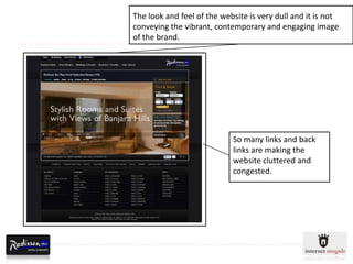 The look and feel of the website is very dull and it is not
conveying the vibrant, contemporary and engaging image
of the brand.




                            So many links and back
                            links are making the
                            website cluttered and
                            congested.
 