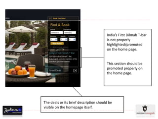 India’s First Dilmah T-bar
                                        is not properly
                                        highlighted/promoted
                                        on the home page.


                                        This section should be
                                        promoted properly on
                                        the home page.




The deals or its brief description should be
visible on the homepage itself.
 