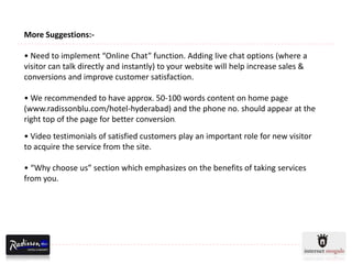 More Suggestions:-

• Need to implement “Online Chat” function. Adding live chat options (where a
visitor can talk directly and instantly) to your website will help increase sales &
conversions and improve customer satisfaction.

• We recommended to have approx. 50-100 words content on home page
(www.radissonblu.com/hotel-hyderabad) and the phone no. should appear at the
right top of the page for better conversion.
• Video testimonials of satisfied customers play an important role for new visitor
to acquire the service from the site.

• “Why choose us” section which emphasizes on the benefits of taking services
from you.
 