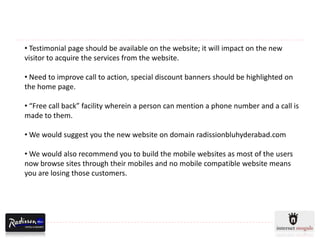 • Testimonial page should be available on the website; it will impact on the new
visitor to acquire the services from the website.

• Need to improve call to action, special discount banners should be highlighted on
the home page.

• “Free call back” facility wherein a person can mention a phone number and a call is
made to them.

• We would suggest you the new website on domain radissionbluhyderabad.com

• We would also recommend you to build the mobile websites as most of the users
now browse sites through their mobiles and no mobile compatible website means
you are losing those customers.
 