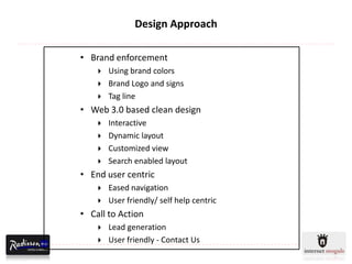 Design Approach

• Brand enforcement
       Using brand colors
       Brand Logo and signs
       Tag line
• Web 3.0 based clean design
       Interactive
       Dynamic layout
       Customized view
       Search enabled layout
• End user centric
       Eased navigation
       User friendly/ self help centric
• Call to Action
       Lead generation
       User friendly - Contact Us
 