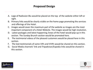 Proposed Design


A. Logo of Radission Blu would be placed on the top of the website either left or
   right.
B. Primary links would be clearly visible on the home page promoting the services
   and offerings of the Hotel.
C. Images would cover the maximum part of the website as images are the most
   important component of a Hotel Website. The images would be high resolution.
D. Latest packages and latest happening /news of the hotel would pop-up in this
   section. The Sunday Brunch section would be promoted here.
E. The testimonial videos of the pleased customers would be placed here in this
   section.
F. The text testimonials of some VIPs and VVIPs would be shared on this section.
G. Social Media channels’ link and Tripadvisor/Expedia links would be shared in
   this section.
 