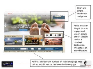 Clean and
                                           simple
                                           secondary
                                           navigation



                                        Add a weather
                                        Plug-in so as to
                                        engage and
                                        inform people
                                        of best seasons
                                        to visit a
                                        country/
                                        destination.
                                        This acts as an
                                        added feature



Address and contact number on the home page. Free
call no. would also be there on the home page.
 